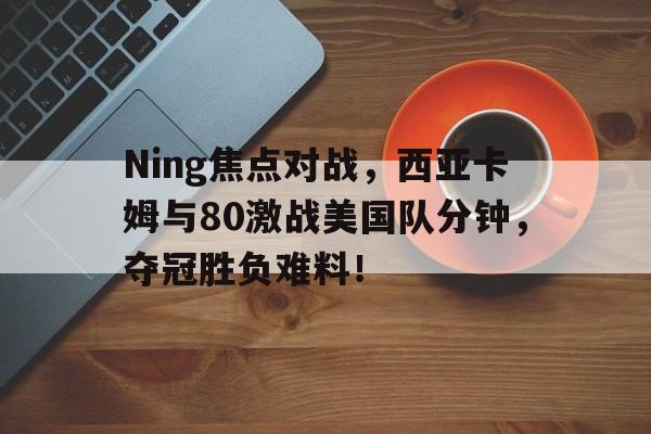 Ning焦点对战，西亚卡姆与80激战美国队分钟，夺冠胜负难料！的简单介绍