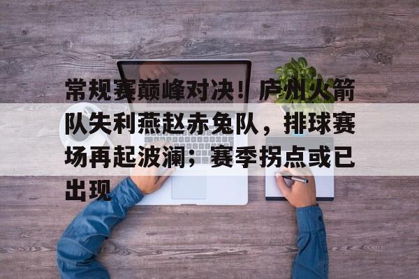 关于常规赛巅峰对决！庐州火箭队失利燕赵赤兔队，排球赛场再起波澜；赛季拐点或已出现的信息